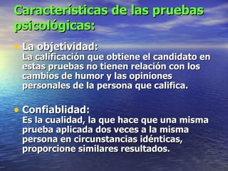 Características de las pruebas psicológicas: La objetividad: La calificación que obtiene el candidato en estas pruebas no tienen relación con los cambios de humor y las opiniones personales de la persona que califica.   Confiablidad: Es la cualidad, la que hace que una misma prueba aplicada dos veces a la misma persona en circunstancias idénticas, proporcione similares resultados. 