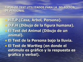 TIPOS DE TEST UTILIZADOS PARA LA  SELECCIÓN DE PERSONAL H.T.P.(Casa, Árbol, Persona).  D.F.H (Dibujo de la figura humana).  El Test del Animal (Dibujo de un animal).  El Test de la Persona bajo la lluvia.  El Test de Wartteg (en donde el estímulo es gráfico y la respuesta es gráfica y verbal).   