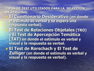 TIPOS DE TEST UTILIZADOS PARA LA  SELECCIÓN DE PERSONAL El Cuestionario Desiderativo  (en donde el estímulo es verbal y se espera una respuesta verbal).  El Test de Relaciones Objetales  (TRO) y  El Test de Apercepción Temática (TAT)  en donde el estímulo es verbal y visual y la respuesta es verbal.  El Test de Rorschach y El Test de Zulliger  (en donde el estímulo es verbal y visual y la respuesta es verbal).   
