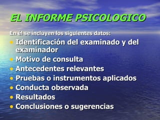 EL INFORME PSICOLOGICO En él se incluyen los siguientes datos:   Identificación del examinado y del examinador  Motivo de consulta  Antecedentes relevantes  Pruebas o instrumentos aplicados  Conducta observada  Resultados  Conclusiones o sugerencias  