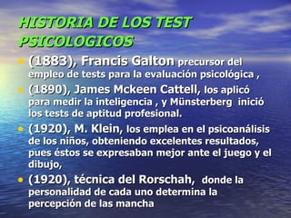 HISTORIA DE LOS TEST PSICOLOGICOS   (1883),   Francis Galton   precursor del empleo de tests para la evaluación psicológica ,   (1890),   James Mckeen Cattell,  los aplicó para medir la inteligencia ,   y Münsterberg  inició los tests de aptitud profesional. (1920), M. Klein,  los emplea en el psicoanálisis de los niños, obteniendo excelentes resultados, pues éstos se expresaban mejor ante el juego y el dibujo, (1920), técnica del Rorschah,   donde la personalidad de cada uno determina la percepción de las mancha 