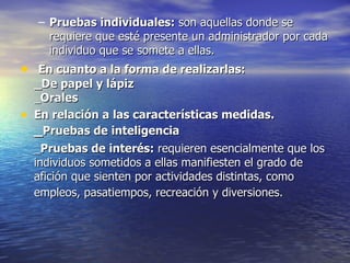 Pruebas individuales:  son aquellas donde se requiere que esté presente un administrador por cada individuo que se somete a ellas. En cuanto a la forma de realizarlas: _De papel y lápiz _ Orales En relación a las características medidas. _ Pruebas de inteligencia  _ Pruebas de interés:  requieren esencialmente que los individuos sometidos a ellas manifiesten el grado de afición que sienten por actividades distintas, como empleos, pasatiempos, recreación y diversiones.   