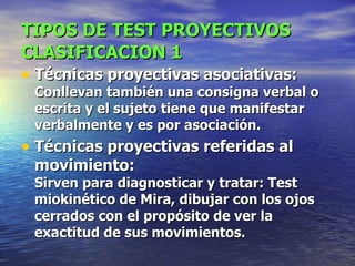 TIPOS DE TEST PROYECTIVOS   CLASIFICACION 1 Técnicas proyectivas asociativas: Conllevan también una consigna verbal o escrita y el sujeto tiene que manifestar verbalmente y es por asociación.  Técnicas proyectivas referidas al movimiento: Sirven para diagnosticar y tratar: Test miokinético de Mira, dibujar con los ojos cerrados con el propósito de ver la exactitud de sus movimientos.   