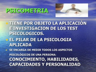 PSICOMETRIA TIENE POR OBJETO LA APLICACIÓN E INVESTIGACION DE LOS TEST PSICOLOGICOS. EL PILAR DE LA PSICOLOGIA APLICADA SE ENCARGA DE MEDIR TODOS LOS ASPECTOS PSICOLÓGICOS DE UNA PERSONA:   CONOCIMIENTO, HABILIDADES, CAPACIDADES Y PERSONALIDAD 