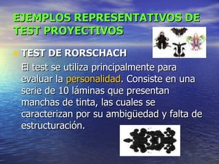 EJEMPLOS REPRESENTATIVOS DE TEST PROYECTIVOS TEST DE RORSCHACH   El test se utiliza principalmente para evaluar la  personalidad . Consiste en una serie de 10 láminas que presentan manchas de tinta, las cuales se caracterizan por su ambigüedad y falta de estructuración.  