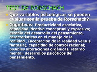 TEST DE RORSCHACH Qué variables psicológicas se pueden evaluar con la prueba de Rorschach? Cognitivas:   Productividad asociativa, capacidad ideativa conceptual y expresiva; estadio del desarrollo del pensamiento, características en el manejo de la realidad , (aceptación de la realidad versus fantasía), capacidad de control racional; posibles alteraciones orgánicas, retardo mental, desarrollos psicóticos del pensamiento. 