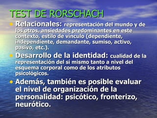 TEST DE RORSCHACH Relacionales:  representación del mundo y de los otros, ansiedades predominantes en este contexto, estilo de vínculo (dependiente, independiente, demandante, sumiso, activo, pasivo, etc.). Desarrollo de la identidad:  cualidad de la representación del sí mismo tanto a nivel del esquema corporal como de los atributos psicológicos. Además, también es posible evaluar el nivel de organización de la personalidad: psicótico, fronterizo, neurótico. 