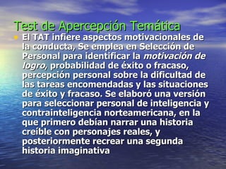 Test de Apercepción Temática  El TAT infiere aspectos motivacionales de la conducta, Se emplea en Selección de Personal para identificar la  motivación de logro , probabilidad de éxito o fracaso, percepción personal sobre la dificultad de las tareas encomendadas y las situaciones de éxito y fracaso. Se elaboró una versión para seleccionar personal de inteligencia y contrainteligencia norteamericana, en la que primero debían narrar una historia creíble con personajes reales, y posteriormente recrear una segunda historia imaginativa 