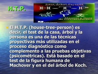 H.T.P. El H.T.P. (house-tree-person) es decir, el test de la casa, árbol y la persona es una de las técnicas proyectivas más utilizadas en el proceso diagnóstico como complemento a las pruebas objetivas (psicométricas). Está basado en el test de la figura humana de Machover y en el del árbol de Koch.   
