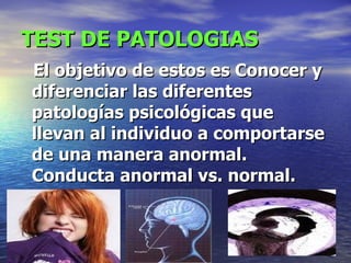 TEST DE PATOLOGIAS El objetivo de estos es Conocer y diferenciar las diferentes patologías psicológicas que llevan al individuo a comportarse de una manera anormal. Conducta anormal vs. normal.   