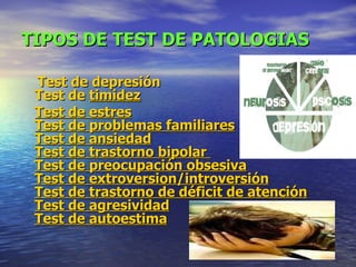 TIPOS DE TEST DE PATOLOGIAS Test  de depresión Test  de  timidez Test de estres Test  de problemas familiares Test  de ansiedad Test  de trastorno bipolar  Test  de preocupación obsesiva Test  de  extroversion /introversión Test  de trastorno de déficit de atención Test  de agresividad Test  de autoestima   
