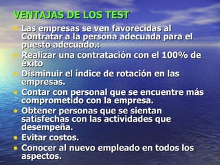 VENTAJAS DE LOS TEST   Las empresas se ven favorecidas al Contratar a la persona adecuada para el puesto adecuado.: Realizar una contratación con el 100% de éxito Disminuir el índice de rotación en las empresas. Contar con personal que se encuentre más comprometido con la empresa. Obtener personas que se sientan satisfechas con las actividades que desempeña. Evitar costos. Conocer al nuevo empleado en todos los aspectos. 