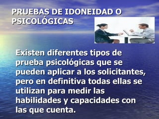 PRUEBAS DE IDONEIDAD O PSICOLÓGICAS Existen diferentes tipos de prueba psicológicas que se pueden aplicar a los solicitantes, pero en definitiva todas ellas se utilizan para medir las habilidades y capacidades con las que cuenta. 