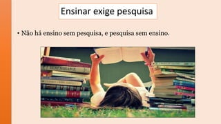 Ensinar exige pesquisa
• Não há ensino sem pesquisa, e pesquisa sem ensino.
 