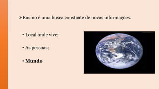 Ensino é uma busca constante de novas informações.
• Local onde vive;
• As pessoas;
• Mundo
 