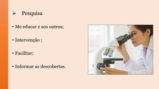  Pesquisa
• Me educar e aos outros;
• Intervenção ;
• Facilitar;
• Informar as descobertas.
 