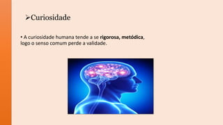 Curiosidade
• A curiosidade humana tende a se rigorosa, metódica,
logo o senso comum perde a validade.
 