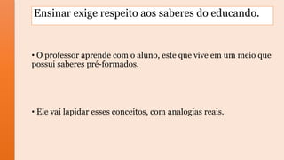 Ensinar exige respeito aos saberes do educando.
• O professor aprende com o aluno, este que vive em um meio que
possui saberes pré-formados.
• Ele vai lapidar esses conceitos, com analogias reais.
 