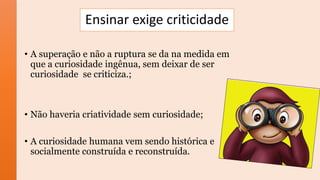 Ensinar exige criticidade
• A superação e não a ruptura se da na medida em
que a curiosidade ingênua, sem deixar de ser
curiosidade se criticiza.;
• Não haveria criatividade sem curiosidade;
• A curiosidade humana vem sendo histórica e
socialmente construída e reconstruída.
 