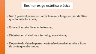 Ensinar exige estética e ética
• Não é possível pensar em seres humanos longe, sequer da ética,
quanto mais fora dela;
• Educar é substantivamente formar;
• Divinizar ou diabolizar a tecnologia ou ciência;
• Do ponto de vista do pensar certo não é possível mudar e fazer
de conta que não mudou.
 
