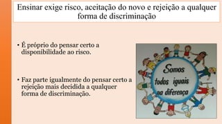 • É próprio do pensar certo a
disponibilidade ao risco.
• Faz parte igualmente do pensar certo a
rejeição mais decidida a qualquer
forma de discriminação.
Ensinar exige risco, aceitação do novo e rejeição a qualquer
forma de discriminação
 