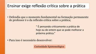 Ensinar exige reflexão crítica sobre a prática
• Defendia que o momento fundamental na formação permanente
de professor é o da reflexão critica sobre a prática;
• Para isso é necessário desenvolver:
Curiosidade Epistemológica
“ É pensando criticamente a prática de
hoje ou de ontem que se pode melhorar a
próxima prática.”
 