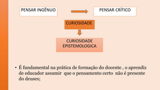 PENSAR INGÊNUO PENSAR CRÍTICO
CURIOSIDADE
CURIOSIDADE
EPISTEMOLOGICA
• É fundamental na prática de formação do docente , o aprendiz
de educador assumir que o pensamento certo não é presente
do deuses;
 