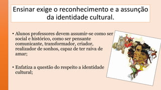 Ensinar exige o reconhecimento e a assunção
da identidade cultural.
• Alunos professores devem assumir-se como ser
social e histórico, como ser pensante
comunicante, transformador, criador,
realizador de sonhos, capaz de ter raiva de
amar;
• Enfatiza a questão do respeito a identidade
cultural;
 