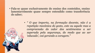 • Fala-se quase exclusivamente do ensino dos conteúdos, ensino
lamentavelmente quase sempre entendido como transferência
do saber;
• “ O que importa, na formação docente, não é a
repetição mecânica do gesto, este ou aquele mas a
compreensão do valor dos sentimentos a ser
superada pela segurança, do medo que ao ser
‘educado’, vai gerando a coragem.”
 