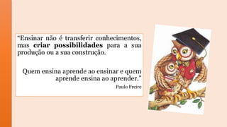 “Ensinar não é transferir conhecimentos,
mas criar possibilidades para a sua
produção ou a sua construção.
Quem ensina aprende ao ensinar e quem
aprende ensina ao aprender.”
Paulo Freire
 