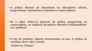 • A prática docente de educadoras ou educadores críticos,
progressistas; necessários a educadores conservadores;
• Se o saber refere-se natureza da prática progressista ou
conservadora, ou exigência da prática educativa (independente-
Cor, política);
• O ato de cozinhar, saberes concernentes ao uso; A prática de
cozinhar, fazer valer a teoria;
(Outro ex: Velejar)
 