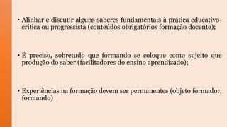 • Alinhar e discutir alguns saberes fundamentais à prática educativo-
crítica ou progressista (conteúdos obrigatórios formação docente);
• É preciso, sobretudo que formando se coloque como sujeito que
produção do saber (facilitadores do ensino aprendizado);
• Experiências na formação devem ser permanentes (objeto formador,
formando)
 