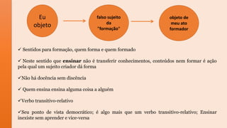 Eu
objeto
falso sujeito
da
"formação"
objeto de
meu ato
formador
 Sentidos para formação, quem forma e quem formado
 Neste sentido que ensinar não é transferir conhecimentos, conteúdos nem formar é ação
pela qual um sujeito criador dá forma
Não há docência sem discência
 Quem ensina ensina alguma coisa a alguém
Verbo transitivo-relativo
Seu ponto de vista democrático; é algo mais que um verbo transitivo-relativo; Ensinar
inexiste sem aprender e vice-versa
 