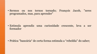 • Sermos ou nos ternos tornado; François Jacob, "seres
programados, mas, para aprender"
• Estimula aprendiz uma curiosidade crescente, leva a ser
formador
• Prática "bancária“ de certa forma estimula a “rebeldia" do saber;
 