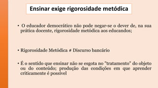 Ensinar exige rigorosidade metódica
• O educador democrático não pode negar-se o dever de, na sua
prática docente, rigorosidade metódica aos educandos;
• Rigorosidade Metódica # Discurso bancário
• É o sentido que ensinar não se esgota no "tratamento" do objeto
ou do conteúdo; produção das condições em que aprender
criticamente é possível
 