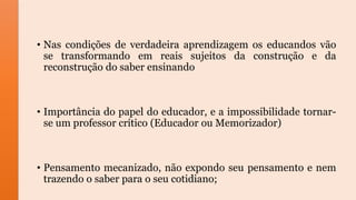 • Nas condições de verdadeira aprendizagem os educandos vão
se transformando em reais sujeitos da construção e da
reconstrução do saber ensinando
• Importância do papel do educador, e a impossibilidade tornar-
se um professor crítico (Educador ou Memorizador)
• Pensamento mecanizado, não expondo seu pensamento e nem
trazendo o saber para o seu cotidiano;
 