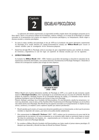 TRILCE
15
Capítulo
ESCUELASPSICOLÓGICAS
2
La aplicación del método experimental y la rigurosidad científica exigida dentro del paradigma propuesto por la
física clásica, dieron a los primeros trabajos de los fisiólogos, médicos, biólogos, en el campo de la Psicología un carácter
innovador en el pensamiento de la época con respecto a los procesos psicológicos y su interpretación, dando origen a
diversas escuelas y corrientes psicológicas.
* Se inicia la etapa científica de la psicología el año de 1879 con la fundación del primer laboratorio experimental
de Psicología, en la ciudad alemana de Leipzig (Universidad de Leipzig) por Wilhem Wundt quien recurre al
método científico para la investigación de los fenómenos psíquicos.
* Desde fines del siglo XIX, la Psicología entró en una etapa de gran originalidad creadora, pero también de división,
de tensiones y dogmatismos, lo cual dio lugar a la aparición de diversas escuelas, que son las siguientes :
1. ESTRUCTURALISMO
Su fundador fue Wilhem Wundt (1832 - 1920). Sostiene que la labor del psicólogo es descubrir la naturaleza de las
experiencias conscientes elementales y sus mutuas relaciones ("Fundamentos de Psicología Fisiológica"). Desarrollo el
método de la introspección analítica para el logro de estos objetivos.
WILHEM WUNDT
(1832 - 1920)
Wilhem Wundt creó el primer laboratorio científico de Psicología en 1879, y es a partir de este momento cuando
aparece la Psicología Científica, antes la psicología no se consideraba más que una rama de la filosofía. Wundt fue
profesor de medicina y fisiología humana de la Universidad alemana de Leipzig, y le interesaba conocer tanto los
problemas fisiológicos como los filosóficos que forman la base de la Psicología.
Filósofo, fisiólogo y psicólogo, fue el fundador del Estructuralismo. En este laboratorio, estudia las sensaciones a un
nivel muy elemental,, como el calor y el frío. Escribió el libro Fundamentos de la Psicología Fisiológica uno de los libros
más citados dentro de la Psicología. Para Wundt hay dos aspectos esenciales en el comportamiento: lo objetivo (lo que
vemos y sentimos) y lo subjetivo (cómo captamos aquello que estamos percibiendo).
* Wundt opinaba que la mente y el cuerpo eran elementos paralelos pero no interactuantes, es decir que los procesos
mentales no dependen del cuerpo y, por tanto se les podía estudiar aisladamente.
* Otro representante fue Edward B. Titchener (1867 - 1927); sostiene que la consciencia es la suma total de las
experiencias de una persona, tal como se presentan en un momento dado, desde su nacimiento hasta su muerte;
"las ideas los sentimientos, los impulsos, etc.., experimentados por mi durante mi vida, constituyen mi mente".
Rechazó el valor de la Psicología Aplicada.
* Se considera a Wilhem Wundt el fundador del Estructuralismo por haber creado el primer sistema psicológico. El
discípulo que desarrolló y difundió las ideas de Wundt fue Edward Titchener.
 