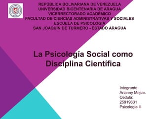 La Psicología Social como
Disciplina Científica
Integrante:
Arianny Mejias
Cedula:
25919631
Psicologia lll
REPÚBLICA BOLIVARIANA DE VENEZUELA
UNIVERSIDAD BICENTENARIA DE ARAGUA
VICERRECTORADO ACADÉMICO
FACULTAD DE CIENCIAS ADMINISTRATIVAS Y SOCIALES
ESCUELA DE PSICOLOGIA
SAN JOAQUÍN DE TURMERO - ESTADO ARAGUA
 