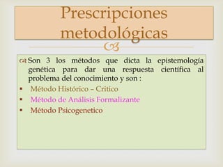 
 Son 3 los métodos que dicta la epistemología
genética para dar una respuesta científica al
problema del conocimiento y son :
 Método Histórico – Critico
 Método de Análisis Formalizante
 Método Psicogenetico
Prescripciones
metodológicas
 