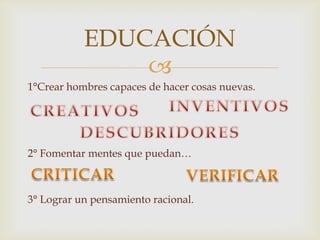 
1°Crear hombres capaces de hacer cosas nuevas.
2° Fomentar mentes que puedan…
3° Lograr un pensamiento racional.
EDUCACIÓN
 