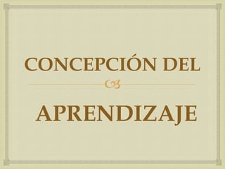 
CONCEPCIÓN DEL
APRENDIZAJE
 