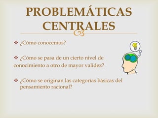
 ¿Cómo conocemos?
 ¿Cómo se pasa de un cierto nivel de
conocimiento a otro de mayor validez?
 ¿Cómo se originan las categorías básicas del
pensamiento racional?
PROBLEMÁTICAS
CENTRALES
 