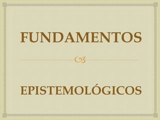
FUNDAMENTOS
EPISTEMOLÓGICOS
 