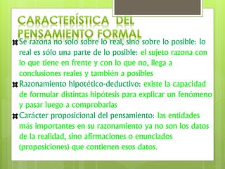 Se razona no solo sobre lo real, sino sobre lo posible: lo
real es sólo una parte de lo posible: el sujeto razona con
lo que tiene en frente y con lo que no, llega a
conclusiones reales y también a posibles
Razonamiento hipotético-deductivo: existe la capacidad
de formular distintas hipótesis para explicar un fenómeno
y pasar luego a comprobarlas
Carácter proposicional del pensamiento: las entidades
más importantes en su razonamiento ya no son los datos
de la realidad, sino afirmaciones o enunciados
(proposiciones) que contienen esos datos.
 