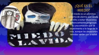 ¿QUÉ ES EL
MIEDO?
El miedo es un primitivo
sistema de alarma que ayuda
al niño a evitar situaciones
potencialmente peligrosas.
Es una emoción que se
experimenta a lo largo de la
vida, aunque las situaciones
temidas varían con la edad
 