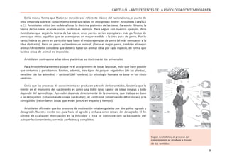 9
CAPÍTULO I - ANTECEDENTES DE LA PSICOLOGÍA CONTEMPORÁNEA
De la misma forma que Platón se considera el referente clásico del racionalismo, el punto de
vista empirista sobre el conocimiento tiene sus raíces en otro griego ilustre: Aristóteles (384/322
a.C.). Aristóteles criticó (en su Metafísica) la doctrina platónica de las ideas. Para este filósofo, la
teoría de las ideas acarrea varios problemas teóricos. Para seguir con nuestro ejemplo, diría
Aristóteles que según la teoría de las ideas, unos perros serían ejemplares más perfectos de
perro que otros: aquéllos que se asemejaran en mayor medida a la idea pura de perro. Por lo
tanto, habría un perro en particular que fuese el mejor ejemplar de perro (el más semejante a la
idea abstracta). Pero un perro es también un animal. ¿Sería el mejor perro, también el mejor
animal? Aristóteles considera que debería haber un animal ideal por cada especie, de forma que
la idea única de animal es imposible.
Aristóteles contrapone a las ideas platónicas su doctrina de los universales.
Para Aristóteles la mente o psique es el acto primero de todas las cosas, es lo que hace posible
que sintamos y percibamos. Existen, además, tres tipos de psique: vegetativa (de las plantas),
sensitiva (de los animales) y racional (del hombre). La psicología humana se basa en los cinco
sentidos.
Creía que los procesos de conocimiento se producen a través de los sentidos. Sostenía que la
mente en el momento del nacimiento es como una tabla rasa, carece de ideas innatas y todo
depende del aprendizaje. Aprender depende directamente de la memoria, que trabaja en base
a la semejanza (relacionando cosas parecidas), el contraste (observando diferencias) y la
contigüidad (recordamos cosas que están juntas en espacio y tiempo).
Aristóteles afirmaba que los procesos de motivación estaban guiados por dos polos: agrado y
desagrado. Nuestra mente nos guía hacia el agrado y rechaza o nos separa del desagrado. El fin
último de cualquier motivación es la felicidad y ésta se consigue con la búsqueda del
autoperfeccionamiento; ser más perfectos y completos.
Según Aristóteles, el proceso del
conocimiento se produce a través
de los sentidos
 