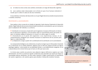 99
CAPÍTULO V - LA CONSTITUCIÓN PSÍQUICA DEL SUJETO
a) en todos los seres se dan unos cambios universales a lo largo del desarrollo cognitivo;
b) esos cambios están relacionados con la forma en que el ser humano entiende el
mundo que lo rodea en cada uno de esos momentos.
A esos distintos momentos del desarrollo es a lo que Piaget denomina estadios de pensamiento
o estadios evolutivos.
Asimilación y acomodación
Para explicar cómo se pasa de un estadio al siguiente, hasta alcanzar finalmente el desarrollo
adulto, Piaget habla de dos procesos denominados asimilación y acomodación, que son necesarios
para la adaptación del individuo a su entorno.
 Asimilación es el proceso a través del cual el organismo incorpora información al interior
de sus estructuras cognitivas, a fin de ajustar mejor el conocimiento previo que posee. Es
decir, el individuo adapta el ambiente a sí mismo y lo utiliza según lo concibe.
 Acomodación es el ajuste del organismo a las experiencias nuevas; es un
comportamiento inteligente que necesita incorporar la experiencia de las acciones para
lograr su cabal desarrollo.
 La Adaptación se logra a partir de la combinación de la asimilación con la acomodación.
Los componentes biológicos van a determinar, en parte, los logros que el niño pueda ir haciendo
en su interacción con su medio ambiente. Sabemos que un niño que venga al mundo con alguna
patología orgánica –como puede ser una debilidad mental, o una malformación congénita- no va
a desarrollarse de la misma forma que lo haría un niño que nazca sano.
Lo mismo pasa cuando una persona sana adquiere alguna deficiencia orgánica por mala
alimentación: ese chico no estará en iguales condiciones para aprender que aquel que tenga sus
necesidades básicas satisfechas. De este modo, leyendo a Piaget revalorizamos la importancia
de nuestro organismo y de nuestros genes para estudiar el desarrollo evolutivo humano.
Desde el nacimiento comienza la adaptación
del individuo a su entorno
 