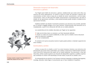 100
PSICOLOGÍA
Dimensión temporal del desarrollo:
estructura y génesis
Fue Piaget quien habló de estructura y génesis, estableciendo que existe entre ellas una
relación de mutua dependencia. Su interés se basó en tratar de entender la génesis del
conocimiento, es decir, cómo se pasa de un estado de menor conocimiento a uno de mayor
conocimiento. Cómo un niño pasa del estadio sensoriomotriz al preoperacional y de éste al
estadio de las operaciones concretas, y cómo posteriormente puede acceder al estadio de las
operaciones formales.
Establece también que desde el nacimiento poseemos una estructura muy sencilla, aportada
por el sustrato o bagage biológico con el que nacemos. Posteriormente esta estructura se va
complejizando, a partir de la interacción del niño con su medio ambiente.
Las características de los estadios descriptos por Piaget son las siguientes:
 Cada uno de éstos tiene un comienzo y un final claramente definido.
 Poseen un orden de sucesión establecido, es decir que los estadios nuevos descansan
sobre los anteriores o pasados y
 Se van complejizando.
El contexto en el cual se encuentra inserto el sujeto puede acelerar o retardar la aparición de
estos estadios.
Continuidad y cambio
¿Cómo se pasa de un estadio a otro? Los seres humanos tenemos una estructura de
pensamiento que posee cierta continuidad y que cambia y evoluciona en determinado momento
como fruto de la interacción del sujeto con su medio ambiente. Esa estructura, o fase del
desarrollo, cambia cuando se genera una situación de desequilibrio cognitivo o conflicto cognitivo
que constituye el «motor» del aprendizaje; de este modo, se pasa de un estadio a otro.
En la búsqueda de una solución, el ser humano construye respuestas, se plantea interrogantes,
investiga, descubre, hasta llegar al conocimiento que lo hace establecer el equilibrio.
El juego cumple un papel muy importante en el
desarrollo psíquico de los niños
 