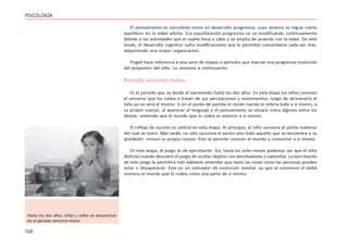 102
PSICOLOGÍA
El pensamiento es concebido como un desarrollo progresivo, cuyo alcance es lograr cierto
equilibrio en la edad adulta. Esa equilibración progresiva se va modificando continuamente
debido a las actividades que el sujeto lleva a cabo y se amplía de acuerdo con la edad. De este
modo, el desarrollo cognitivo sufre modificaciones que le permiten consolidarse cada vez más,
adquiriendo una mayor organización.
Piaget hace referencia a una serie de etapas o períodos que marcan una progresiva evolución
del psiquismo del niño. Lo veremos a continuación.
Periodo sensorio-motor
Es el periodo que va desde el nacimiento hasta los dos años. En esta etapa los niños conocen
el universo que los rodea a través de sus percepciones y movimientos; luego de atravesarla el
niño ya no será el mismo. Si en el punto de partida el recién nacido lo refería todo a sí mismo, a
su propio cuerpo, al aparecer el lenguaje y el pensamiento se situará como alguien entre los
demás, sintiendo que el mundo que lo rodea es exterior a sí mismo.
El reflejo de succión es central en esta etapa. Al principio, el niño succiona el pecho materno
del cual se nutre. Más tarde, no sólo succiona el pecho sino todo aquello que se encuentre a su
alrededor; incluso su propio cuerpo. Esto le permite conocer el mundo y conocerse a sí mismo.
En esta etapa, el juego es de ejercitación. Así, hacia los ocho meses podemos ver que el niño
disfruta cuando descubre el juego de ocultar objetos con almohadones o sabanitas. La ejercitación
de este juego le permitirá más adelante entender que tanto las cosas como las personas pueden
estar o desaparecer. Esto es un indicador de evolución mental, ya que al comienzo el bebé
vivencia el mundo que lo rodea como una parte de sí mismo.
Hasta los dos años, niñas y niños se encuentran
en el período sensorio-motor
 