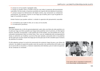 105
CAPÍTULO V - LA CONSTITUCIÓN PSÍQUICA DEL SUJETO
 porque no se ha sacado ni agregado nada;
 porque es posible volver al estado inicial (lo cual indica la aparición del pensamiento
reversible). De este modo, si hacemos una bolita con el grisín ella será idéntica a la primera.
 porque aunque las dimensiones del objeto varíen, esas variaciones se compensan
mutuamente. Por ejemplo: el grisín es más largo que la bolita, pero lo que ha ganado en
largo lo ha perdido en grosor.
Existen factores que pueden acelerar o retardar la aparición del pensamiento reversible:
 La enseñanza que recibe el niño, en su casa y en la escuela;
 La maduración psicofísica.
Ejercicio 2
Si se hace delante de un niño de aproximadamente cuatro años una hilera de siete piedritas y se
le pide que haga una hilera paralela que tenga tantas piedritas como la primera, el niño logrará
hacerlo, haciendo corresponder a cada piedrita de la fila-modelo, una sola piedrita de la suya,
colocando exactamente sobre la misma línea. Pero, una vez establecida esta correspondencia
lineal, es suficiente con modificar una de las filas (por ejemplo, acercando entre sí las piedritas
de tal modo que una fila resulta más larga que la otra) para que el niño considere que el número
de piedritas ha variado.
El niño adquiere primero la noción de conservación de sustancia, luego de peso y por último de
volumen. Las edades de aparición pueden variar de acuerdo a las características del medio social
en el cual el niño se encuentra y a factores madurativos del individuo; pero el orden de aparición
de las conductas es constante.
A los quince años la capacidad de abstracción
se ha desarrollado considerablemente
 